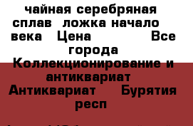 чайная серебряная (сплав) ложка начало 20 века › Цена ­ 50 000 - Все города Коллекционирование и антиквариат » Антиквариат   . Бурятия респ.